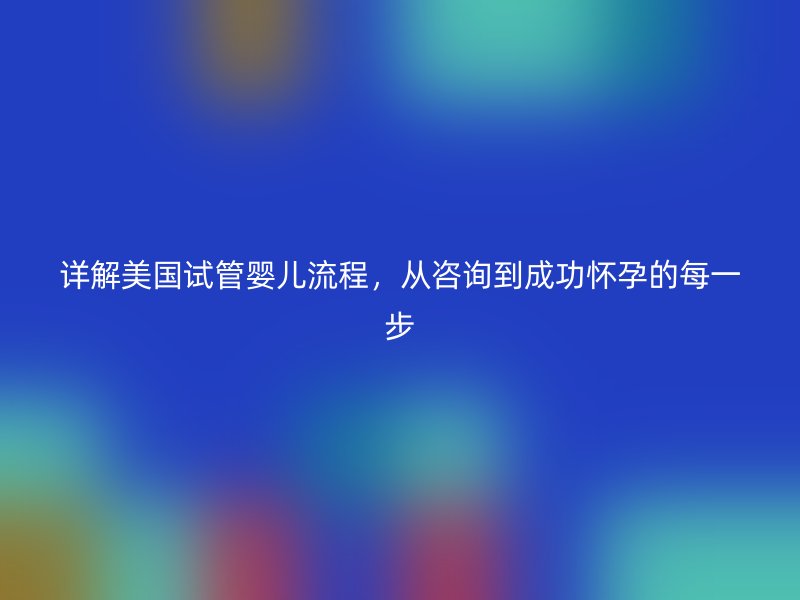 详解美国试管婴儿流程，从咨询到成功怀孕的每一步