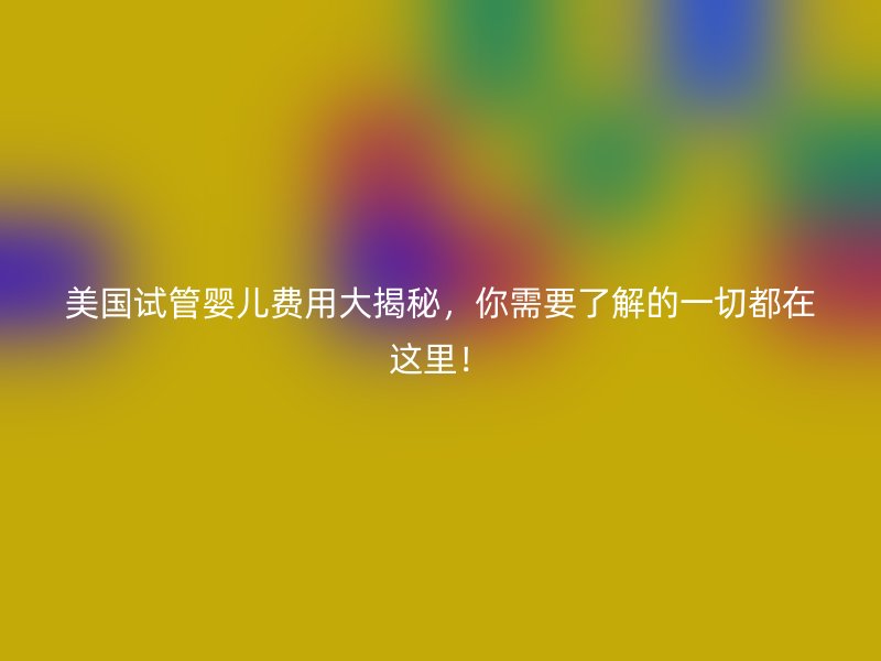 美国试管婴儿费用大揭秘，你需要了解的一切都在这里！