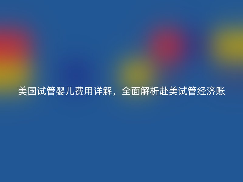 美国试管婴儿费用详解，全面解析赴美试管经济账